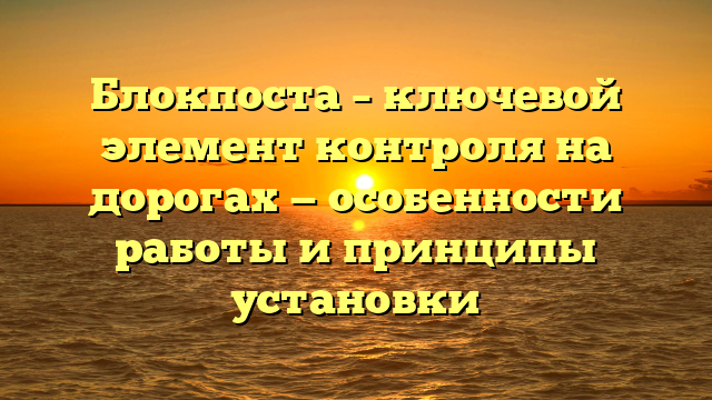 Блокпоста – ключевой элемент контроля на дорогах — особенности работы и принципы установки