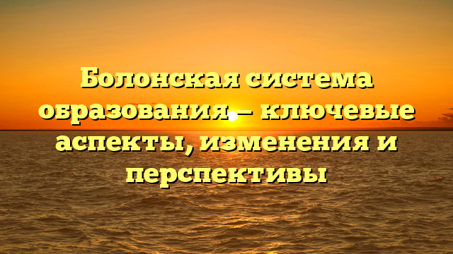 Болонская система образования — ключевые аспекты, изменения и перспективы