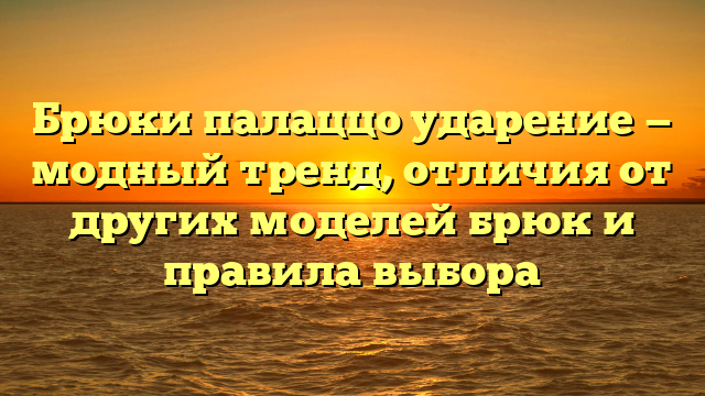 Брюки палаццо ударение — модный тренд, отличия от других моделей брюк и правила выбора