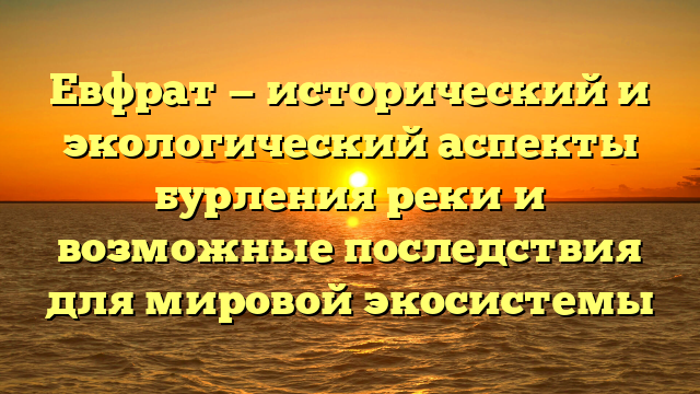 Евфрат — исторический и экологический аспекты бурления реки и возможные последствия для мировой экосистемы