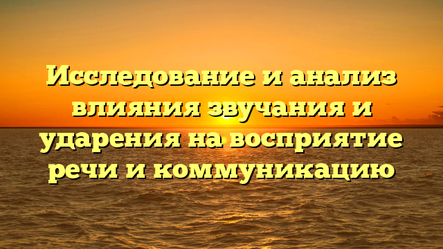 Исследование и анализ влияния звучания и ударения на восприятие речи и коммуникацию