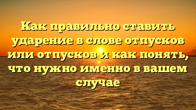 Как правильно ставить ударение в слове отпусков или отпусков и как понять, что нужно именно в вашем случае