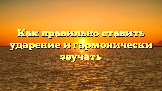 Как правильно ставить ударение и гармонически звучать