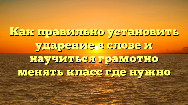 Как правильно установить ударение в слове и научиться грамотно менять класс где нужно