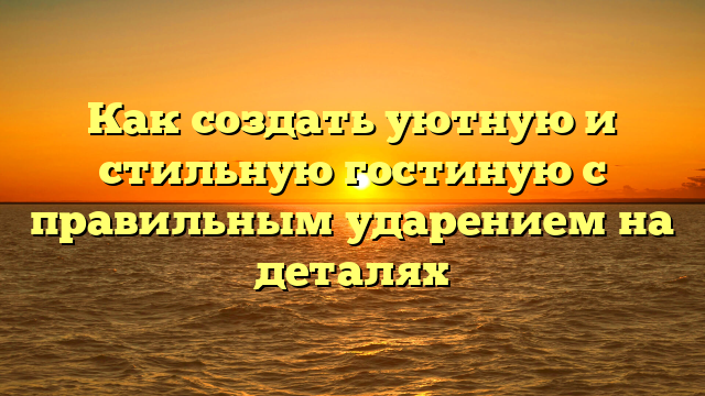 Как создать уютную и стильную гостиную с правильным ударением на деталях