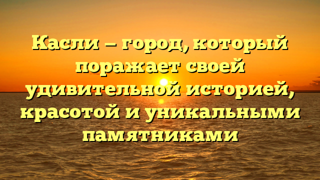 Касли — город, который поражает своей удивительной историей, красотой и уникальными памятниками