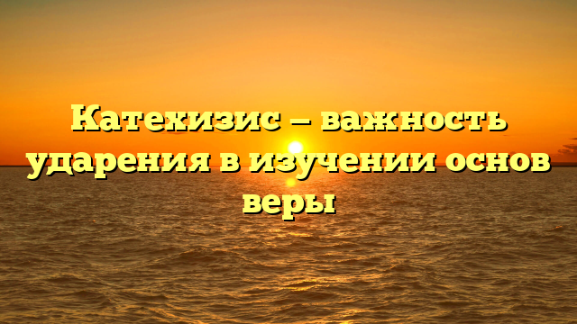 Катехизис — важность ударения в изучении основ веры