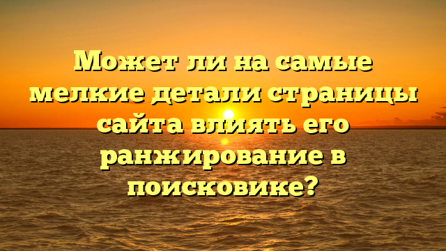 Может ли на самые мелкие детали страницы сайта влиять его ранжирование в поисковике?