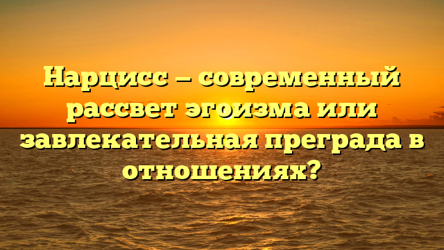 Нарцисс — современный рассвет эгоизма или завлекательная преграда в отношениях?