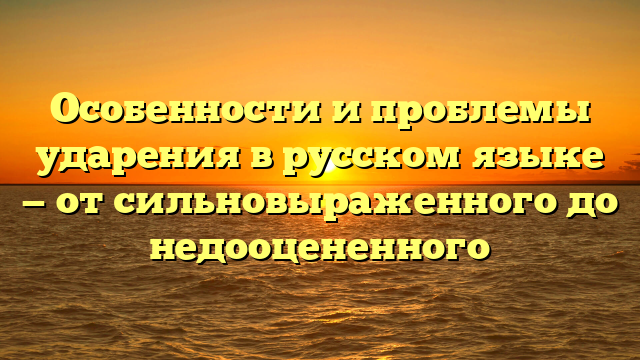 Особенности и проблемы ударения в русском языке — от сильновыраженного до недооцененного