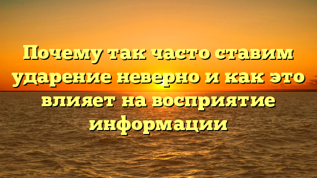 Почему так часто ставим ударение неверно и как это влияет на восприятие информации