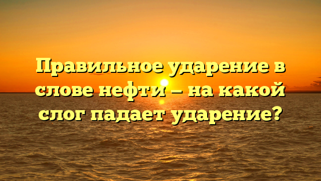 Правильное ударение в слове нефти — на какой слог падает ударение?