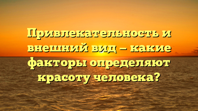 Привлекательность и внешний вид — какие факторы определяют красоту человека?