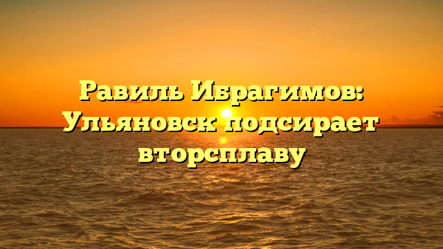 Равиль Ибрагимов: Ульяновск подсирает вторсплаву