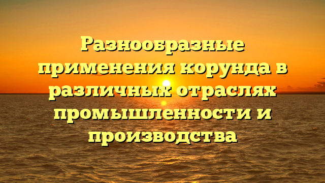 Разнообразные применения корунда в различных отраслях промышленности и производства