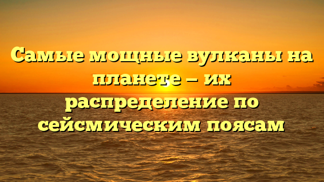 Самые мощные вулканы на планете — их распределение по сейсмическим поясам