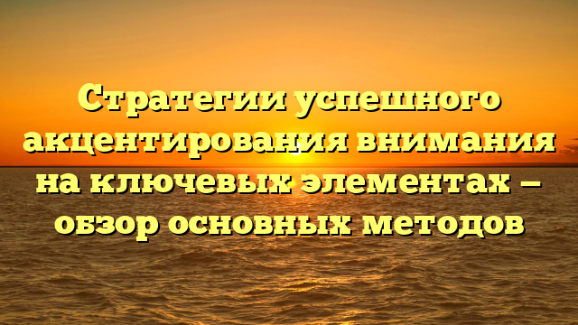 Стратегии успешного акцентирования внимания на ключевых элементах — обзор основных методов