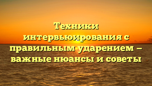 Техники интервьюирования с правильным ударением — важные нюансы и советы