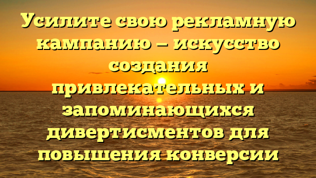 Усилите свою рекламную кампанию — искусство создания привлекательных и запоминающихся дивертисментов для повышения конверсии